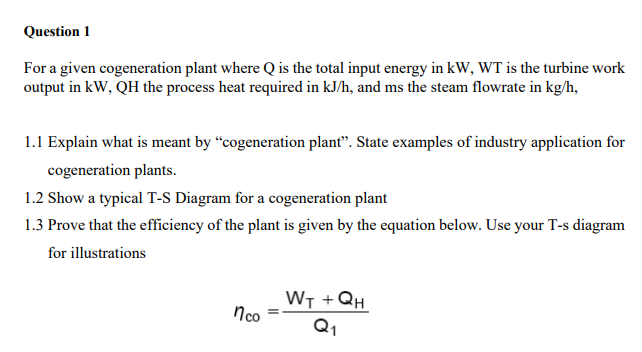 Question 1
For a given cogeneration plant where Q is the total input energy in kW, WT is the turbine work
output in kW, QH the process heat required in kJ/h, and ms the steam flowrate in kg/h,
1.1 Explain what is meant by "cogeneration plant". State examples of industry application for
cogeneration plants.
1.2 Show a typical T-S Diagram for a cogeneration plant
1.3 Prove that the efficiency of the plant is given by the equation below. Use your T-s diagram
for illustrations
WT + QH
nco
Q1