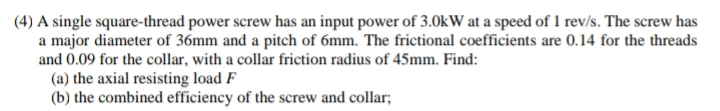 (4) A single square-thread power screw has an input power of 3.0kW at a speed of 1 rev/s. The screw has
a major diameter of 36mm and a pitch of 6mm. The frictional coefficients are 0.14 for the threads
and 0.09 for the collar, with a collar friction radius of 45mm. Find:
(a) the axial resisting load F
(b) the combined efficiency of the screw and collar;