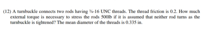 (12) A turnbuckle connects two rods having %-16 UNC threads. The thread friction is 0.2. How much
external torque is necessary to stress the rods 500lb if it is assumed that neither rod turns as the
turnbuckle is tightened? The mean diameter of the threads is 0.335 in.