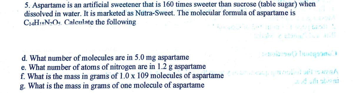 5. Aspartame is an artificial sweetener that is 160 times sweeter than sucrose (table sugar) when
dissolved in water. It is marketed as Nutra-Sweet. The molecular formula of aspartame is
C14H18N2O5. Calculate the following
d. What number of molecules are in 5.0 mg aspartame
e. What number of atoms of nitrogen are in 1.2 g aspartame
f. What is the mass in grams of 1.0 x 109 molecules of aspartame ortewenA
g. What is the mass in grams of one molecule of aspartame
