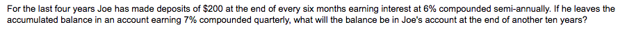 For the last four years Joe has made deposits of $200 at the end of every six months earning interest at 6% compounded semi-annually. If he leaves the
accumulated balance in an account earning 7% compounded quarterly, what will the balance be in Joe's account at the end of another ten years?