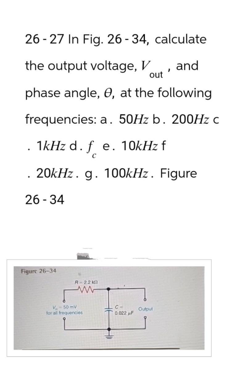 26-27 In Fig. 26-34, calculate
the output voltage, V
and
'
out
phase angle, e, at the following
frequencies: a. 50Hz b. 200Hz c
.1kHz d. f e. 10kHz f
с
20kHz. g. 100kHz. Figure
26-34
Figure 26-34
V = 50 mV
R=2.2 k
www
for all frequencies
C
0.022 uF
Output