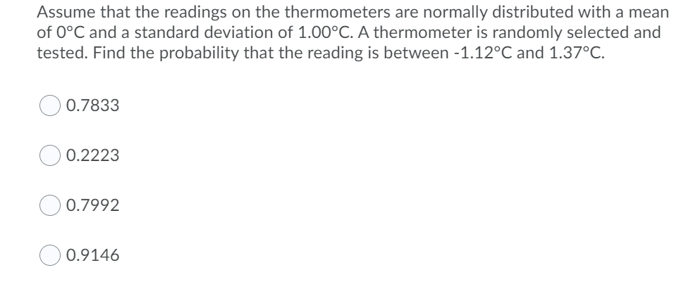 Assume that the readings on the thermometers are normally distributed with a mean
of 0°C and a standard deviation of 1.00°C. A thermometer is randomly selected and
tested. Find the probability that the reading is between -1.12°C and 1.37°C.
0.7833
0.2223
0.7992
0.9146

