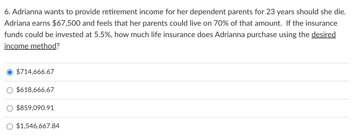 6. Adrianna wants to provide retirement income for her dependent parents for 23 years should she die.
Adriana earns $67,500 and feels that her parents could live on 70% of that amount. If the insurance
funds could be invested at 5.5%, how much life insurance does Adrianna purchase using the desired
income method?
O $714,666.67
$618,666.67
$859,090.91
$1,546,667.84