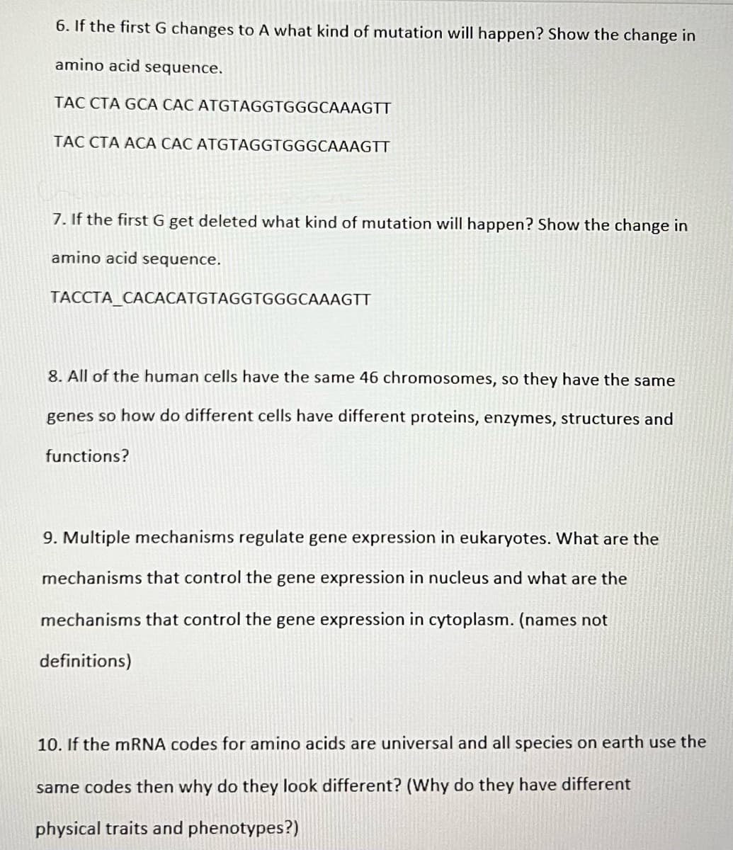 6. If the first G changes to A what kind of mutation will happen? Show the change in
amino acid sequence.
TAC CTA GCA CÁC ATGTAGGTGGGCAAAGTT
TAC CTA ACA CÁC ATGTAGGTGGGCAAAGTT
7. If the first G get deleted what kind of mutation will happen? Show the change in
amino acid sequence.
TACCTA_CACACATGTAGGTGGGCAAAGTT
8. All of the human cells have the same 46 chromosomes, so they have the same
genes so how do different cells have different proteins, enzymes, structures and
functions?
9. Multiple mechanisms regulate gene expression in eukaryotes. What are the
mechanisms that control the gene expression in nucleus and what are the
mechanisms that control the gene expression in cytoplasm. (names not
definitions)
10. If the MRNA codes for amino acids are universal and all species on earth use the
same codes then why do they look different? (Why do they have different
physical traits and phenotypes?)
