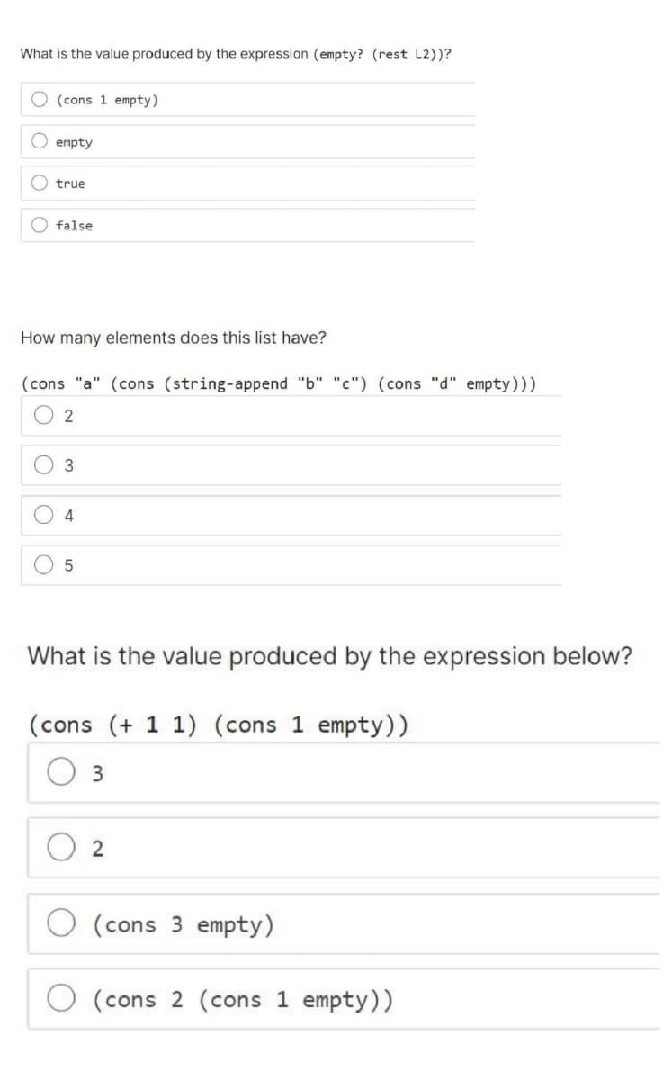 What is the value produced by the expression (empty? (rest L2))?
O (cons 1 empty)
O empty
true
false
How many elements does this list have?
(cons "a" (cons (string-append "b" "c") (cons "d" empty)))
2
3
4
5
What is the value produced by the expression below?
(cons (+11) (cons 1 empty))
3
2
(cons 3 empty)
(cons 2 (cons 1 empty))
O