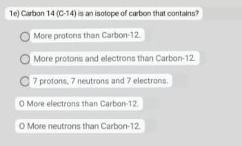 1e) Carbon 14 (C-14) is an isotope of carbon that contains?
More protons than Carbon-12.
More protons and electrons than Carbon-12
7 protons, 7 neutrons and 7 electrons.
O More electrons than Carbon-12.
O More neutrons than Carbon-12.
