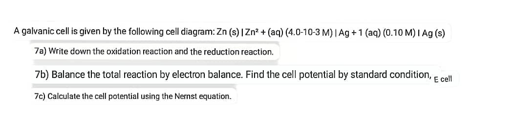 A galvanic cell is given by the following cell diagram: Zn (s) | Zn? + (aq) (4.0-10-3 M) | Ag +1 (aq) (0.10 M) I Ag (s)
7a) Write down the oxidation reaction and the reduction reaction.
7b) Balance the total reaction by electron balance. Find the cell potential by standard condition, E cell
7c) Calculate the cell potential using the Nernst equation.
