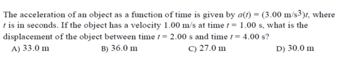 The acceleration of an object as a function of time is given by a(t) = (3.00 m/s³)t, where
t is in seconds. If the object has a velocity 1.00 m/s at time 1 = 1.00 s, what is the
displacement of the object between time 1= 2.00 s and time 1= 4.00 s?
A) 33.0 m
B) 36.0 m
C) 27.0 m
D) 30.0 m
