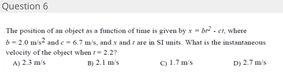 Question 6
The position of an object as a function of time is given by x = br² - ct, where
b = 2.0 m/s² and c = 6.7 m/s, and x and t are in SI units. What is the instantaneous
velocity of the object when 1 = 2.2?
A) 2.3 m/s
B) 2.1 m/s
C) 1.7 m/s
D) 2.7 m/s
