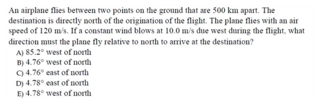 An airplane flies between two points on the ground that are 500 km apart. The
destination is directly north of the origination of the flight. The plane flies with an air
speed of 120 m/s. If a constant wind blows at 10.0 m/s due west during the flight, what
direction must the plane fly relative to north to arrive at the destination?
A) 85.2° west of north
B) 4.76° west of north
C) 4.76° east of north
D) 4.78° east of north
E) 4.78° west of north
