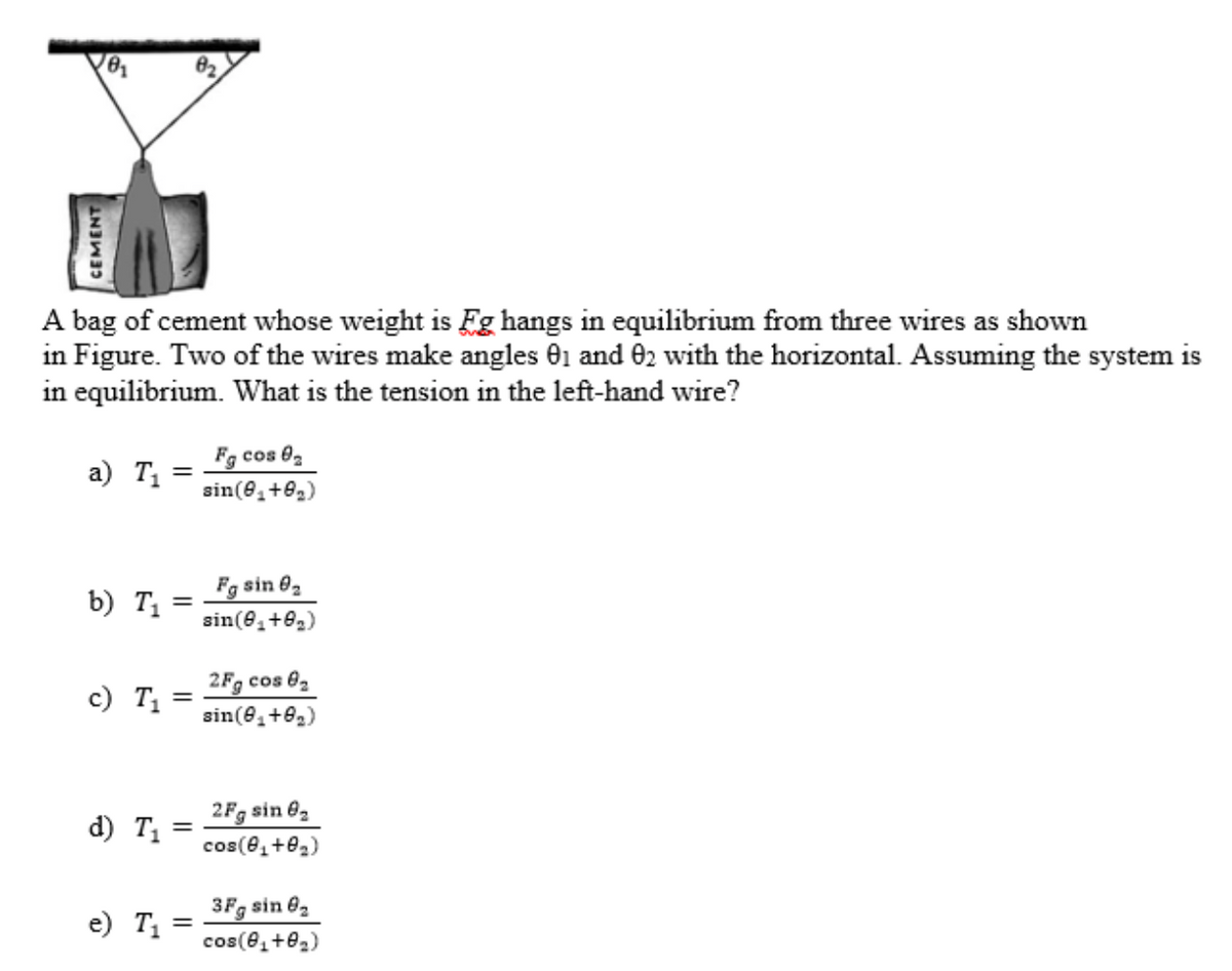 A bag of cement whose weight is Eg hangs in equilibrium from three wires as shown
in Figure. Two of the wires make angles 01 and 02 with the horizontal. Assuming the system is
in equilibrium. What is the tension in the left-hand wire?
Fg cos 02
a) T1
sin(8,+82)
Fg sin 02
sin(e,+82)
b) T1
2Fg cos 02
c) T1
sin(e,+02)
2Fg sin 82
d) T =
cos(e,+02)
3Fg sin 02
e) T1
cos(e,+02)
CEMENT
