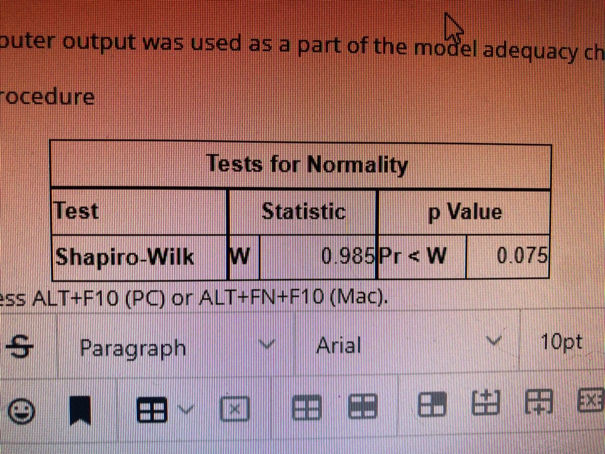 puter output was used as a part of the model adequacy ch
rocedure
Test
© փ
Tests for Normality
Statistic
Shapiro-Wilk W
ess ALT+F10 (PC) or ALT+FN+F10 (Mac).
Paragraph
1
p Value
0.985 Pr < W 0.075
8- 0
Arial
89
88
8
NUP
10pt
H
AAE