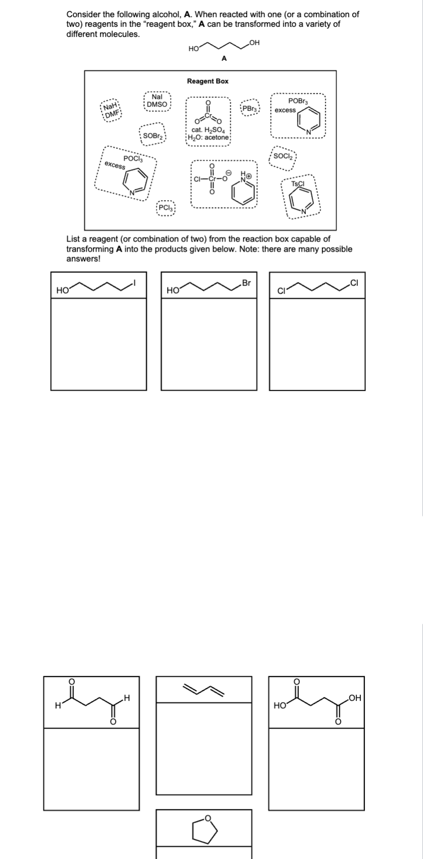 Consider the following alcohol, A. When reacted with one (or a combination of
two) reagents in the "reagent box," A can be transformed into a variety of
different molecules.
H
HO
NaH:
DMF
POCI3
excess
Nal
DMSO
SOBr₂
.Н
PCI
HO
HO
A
Reagent Box
11
cat. H₂SO4
H₂O: acetone
PBr3
Ho
Hö
List a reagent (or combination of two) from the reaction box capable of
transforming A into the products given below. Note: there are many possible
answers!
Br
POBr3
excess
SOCI₂
НО
TSCI
CI
OH