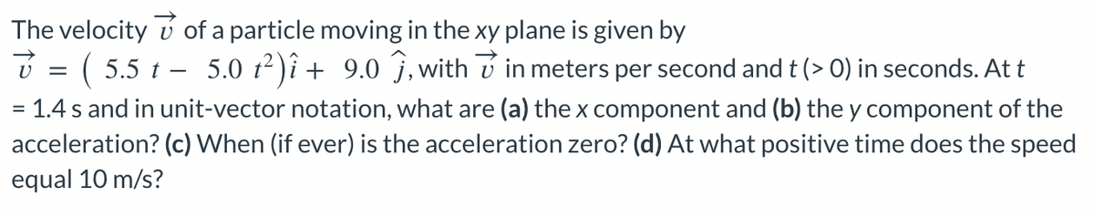 The velocity
of a particle moving in the xy plane is given by
(5.5 t 5.0 t²)î + 9.0 ĵ, within meters per second and t (> 0) in seconds. At t
=
= 1.4 s and in unit-vector notation, what are (a) the x component and (b) the y component of the
acceleration? (c) When (if ever) is the acceleration zero? (d) At what positive time does the speed
equal 10 m/s?