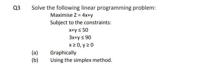 Q3
Solve the following linear programming problem:
Maximise Z = 4x+y
Subject to the constraints:
X+y < 50
3x+y s 90
x2 0, y 20
(a)
(b)
Graphically
Using the simplex method.
