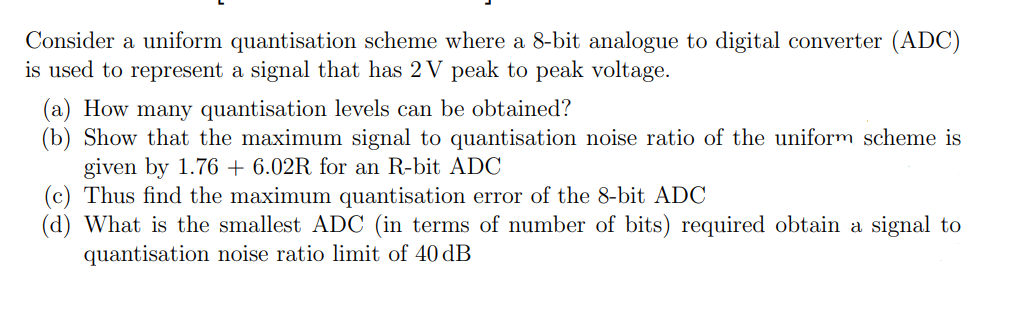Consider a uniform quantisation scheme where a 8-bit analogue to digital converter (ADC)
is used to represent a signal that has 2 V peak to peak voltage.
(a) How many quantisation levels can be obtained?
(b) Show that the maximum signal to quantisation noise ratio of the uniform scheme is
given by 1.76 +6.02R for an R-bit ADC
(c) Thus find the maximum quantisation error of the 8-bit ADC
(d) What is the smallest ADC (in terms of number of bits) required obtain a signal to
quantisation noise ratio limit of 40 dB