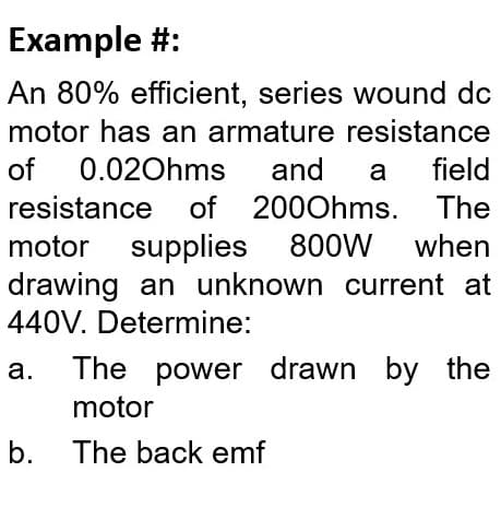 Example #:
An 80% efficient, series wound do
motor has an armature resistance
of
0.020hms
and
a
field
resistance of 2000hms. The
motor supplies
drawing an unknown current at
440V. Determine:
800W
when
а.
The power drawn by the
motor
b. The back emf
