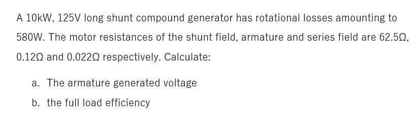 A 10kW, 125V long shunt compound generator has rotational losses amounting to
580W. The motor resistances of the shunt field, armature and series field are 62.52,
0.120 and 0.0220 respectively. Calculate:
a. The armature generated voltage
b. the full load efficiency

