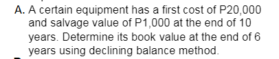 A. A certain equipment has a first cost of P20,000
and salvage value of P1,000 at the end of 10
years. Determine its book value at the end of 6
years using declining balance method.
