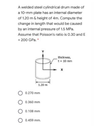 A welded steel cylindrical drum made of
a 10-mm plate has an internal diameter
of 1.20 m & height of 4m. Compute the
change in length that would be caused
by an internal pressure of 1.5 MPa.
Assume that Poisson's ratio is 0.30 andE
= 200 GPa. *
thickness,
t= 10 mm
1.20 m
O 0.270 mm
O 0.360 mm
O 0.108 mm
O 0.459 mm.
