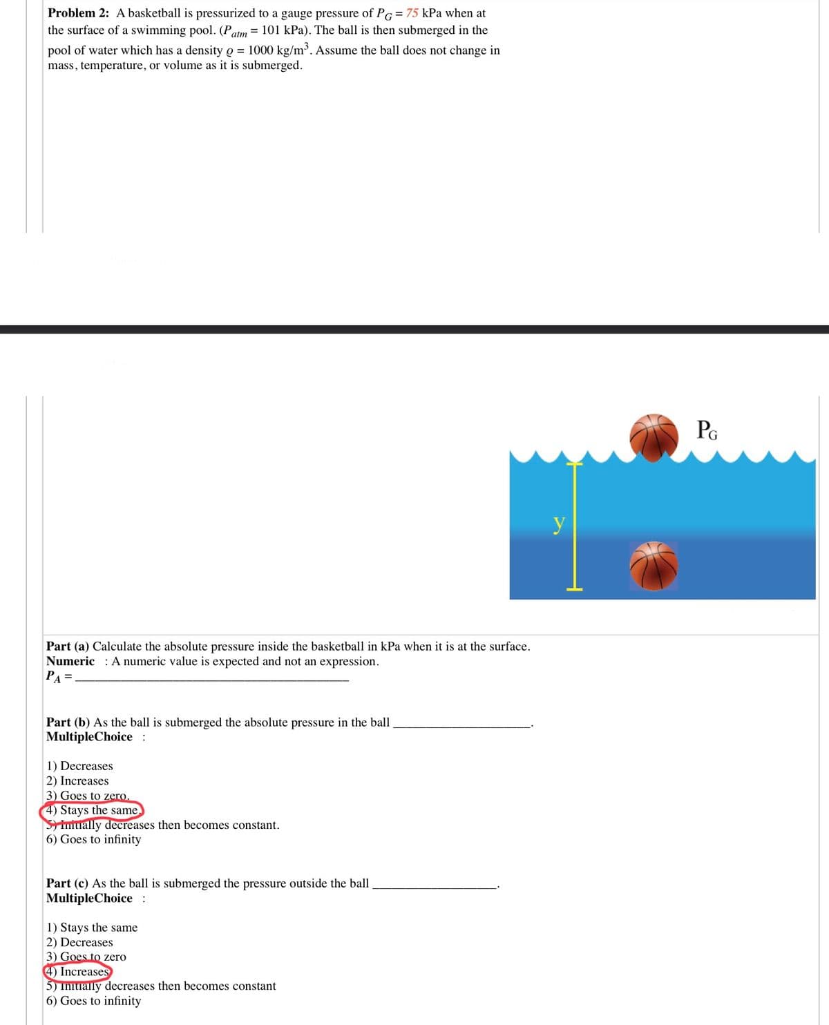 Problem 2: A basketball is pressurized to a gauge pressure of PG=75 kPa when at
the surface of a swimming pool. (Patm= 101 kPa). The ball is then submerged in the
pool of water which has a density o = 1000 kg/m³. Assume the ball does not change in
mass, temperature, or volume as it is submerged.
PG
y
Part (a) Calculate the absolute pressure inside the basketball in kPa when it is at the surface.
Numeric : A numeric value is expected and not an expression.
PA =
Part (b) As the ball is submerged the absolute pressure in the ball
MultipleChoice :
1) Decreases
2) Increases
3) Goes to zero.
4) Stays the same
Simiually decreases then becomes constant.
6) Goes to infinity
Part (c) As the ball is submerged the pressure outside the ball
MultipleChoice :
1) Stays the same
2) Decreases
3) Goes to zero
4) Increases
5) Initially decreases then becomes constant
6) Goes to infinity
