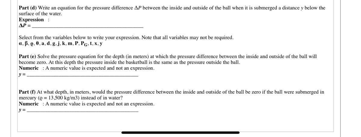 Part (d) Write an equation for the pressure difference AP between the inside and outside of the ball when it is submerged a distance y below the
surface of the water.
Expression :
AP =
Select from the variables below to write your expression. Note that all variables may not be required.
a, B, Q, 0, a, d, g,j, k, m, P, PG, t, x, y
Part (e) Solve the pressure equation for the depth (in meters) at which the pressure difference between the inside and outside of the ball will
become zero. At this depth the pressure inside the basketball is the same as the pressure outside the ball.
Numeric : A numeric value is expected and not an expression.
y =
Part (f) At what depth, in meters, would the pressure difference between the inside and outside of the ball be zero if the ball were submerged in
mercury (Q = 13,500 kg/m3) instead of in water?
Numeric : A numeric value is expected and not an expression.
y =
