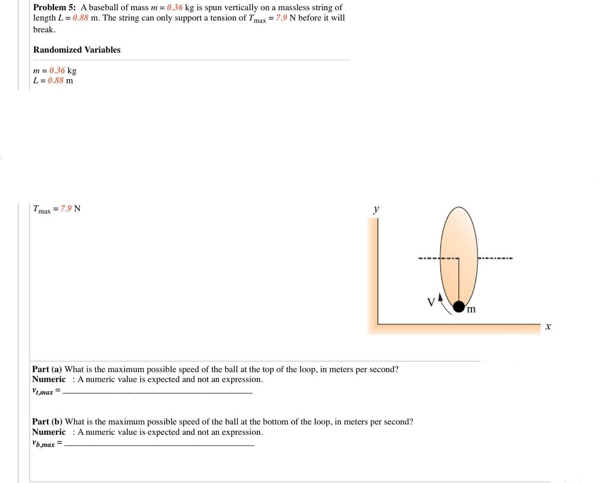 Problem 5: A baseball of mass m = 0.36 kg is spun vertically on a massless string of
length L = 0.88 m. The string can only support a tension of Tmax = 7.9 N before it will
break.
Randomized Variables
m = 0.36 kg
L = 0.88 m
= 7.9 N
Tmax
y
V4
m
Part (a) What is the maximum possible speed of the ball at the top of the loop, in meters per second?
Numeric : A numeric value is expected and not an expression.
Vt,max =
Part (b) What is the maximum possible speed of the ball at the bottom of the loop, in meters per second?
Numeric : A numeric value is expected and not an expression.
Vb,max
