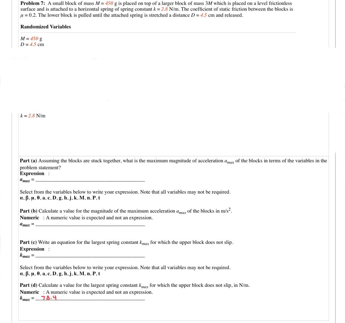 Problem 7: A small block of mass M = 450 g is placed on top of a larger block of mass 3M which is placed on a level frictionless
surface and is attached to a horizontal spring of spring constant k = 2.8 N/m. The coefficient of static friction between the blocks is
u = 0.2. The lower block is pulled until the attached spring is stretched a distance D = 4.5 cm and released.
Randomized Variables
M = 450 g
D = 4.5 cm
k = 2.8 N/m
Part (a) Assuming the blocks are stuck together, what is the maximum magnitude of acceleration amar of the blocks in terms of the variables in the
problem statement?
Expression :
Amax =
Select from the variables below to write your expression. Note that all variables may not be required.
a, ß, µ, 0, a, c, D, g, h, j, k, M, n, P, t
Part (b) Calculate a value for the magnitude of the maximum acceleration amar of the blocks in m/s2.
Numeric : Anumeric value is expected and not an expression.
amax =
Part (c) Write an equation for the largest spring constant kmax for which the upper block does not slip.
Expression :
kmax =
Select from the variables below to write your expression. Note that all variables may not be required.
a., B, µ, 0, a, c, D, g, h, j, k, M, n, P, t
Part (d) Calculate a value for the largest spring constant kmax for which the upper block does not slip, in N/m.
Numeric : A numeric value is expected and not an expression.
kmax
тах
78.4
