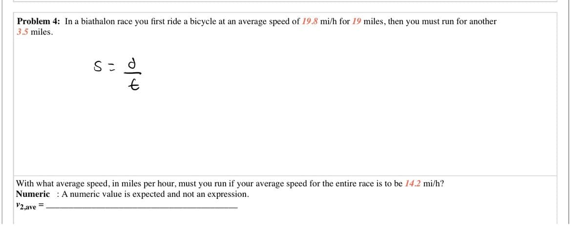Problem 4: In a biathalon race you first ride a bicycle at an average speed of 19.8 mi/h for 19 miles, then you must run for another
3.5 miles.
With what average speed, in miles per hour, must you run if your average speed for the entire race is to be 14.2 mi/h?
Numeric : A numeric value is expected and not an expression.
V2,ave =
이
