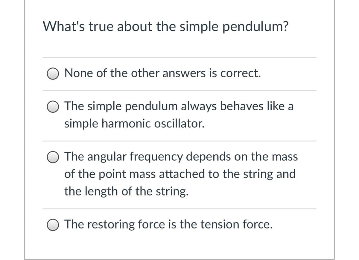 What's true about the simple pendulum?
O None of the other answers is correct.
O The simple pendulum always behaves like a
simple harmonic oscillator.
The angular frequency depends on the mass
of the point mass attached to the string and
the length of the string.
O The restoring force is the tension force.
