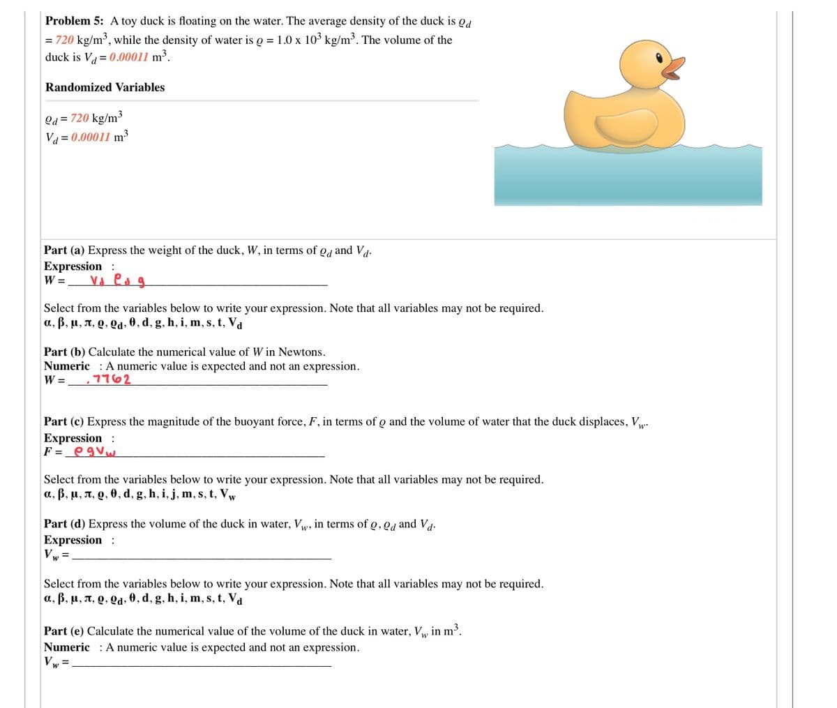 Problem 5: A toy duck is floating on the water. The average density of the duck is od
= 720 kg/m³, while the density of water is o = 1.0 x 10° kg/m³. The volume of the
duck is V = 0.00011 m³.
Randomized Variables
Qd = 720 kg/m³
Va = 0.00011 m³
Part (a) Express the weight of the duck, W, in terms of,
Od
and Vd-
Expression :
W =
Vd es g
Select from the variables below to write your expression. Note that all variables may not be required.
a, B, u, T, Q, Qd, 0, d, g, h, i, m, s, t, Va
Part (b) Calculate the numerical value of W in Newtons.
Numeric : A numeric value is expected and not an expression.
W =
7762
Part (c) Express the magnitude of the buoyant force, F, in terms of o and the volume of water that the duck displaces, w.
Expression :
F =_egVw
Select from the variables below to write your expression. Note that all variables may not be required.
a, B, u, n, Q, 0, d, g, h, i, j, m, s, t, Vw
Part (d) Express the volume of the duck in water, Vw, in terms of Q, Qd and Va-
Expression :
Vw=
Select from the variables below to write your expression. Note that all variables may not be required.
a, B, u, A, Q, Qd, 0, d, g, h, i, m, s, t, Va
Part (e) Calculate the numerical value of the volume of the duck in water, Vw in m³.
Numeric : A numeric value is expected and not an expression.
Vw =
