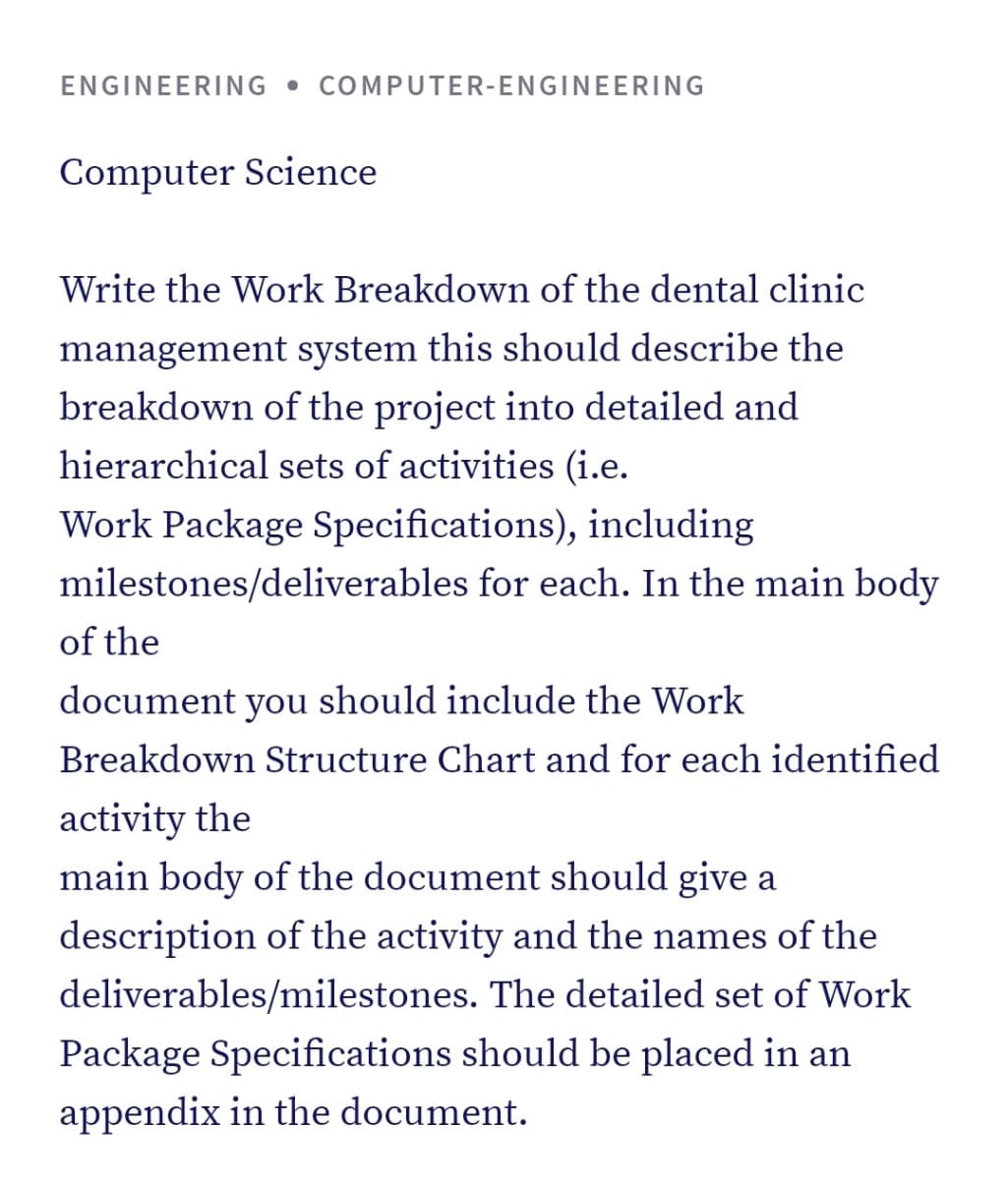 ENGINEERING • COMPUTER-ENGINEERING
Computer Science
Write the Work Breakdown of the dental clinic
management system this should describe the
breakdown of the project into detailed and
hierarchical sets of activities (i.e.
Work Package Specifications), including
milestones/deliverables for each. In the main body
of the
document you should include the Work
Breakdown Structure Chart and for each identified
activity the
main body of the document should give a
description of the activity and the names of the
deliverables/milestones. The detailed set of Work
Package Specifications should be placed in an
appendix in the document.
