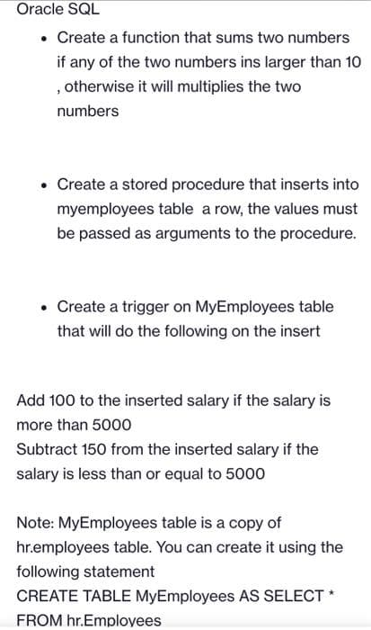 Oracle SQL
• Create a function that sums two numbers
if any of the two numbers ins larger than 10
, otherwise it will multiplies the two
numbers
• Create a stored procedure that inserts into
myemployees table a row, the values must
be passed as arguments to the procedure.
• Create a trigger on MyEmployees table
that will do the following on the insert
Add 100 to the inserted salary if the salary is
more than 5000
Subtract 150 from the inserted salary if the
salary is less than or equal to 5000
Note: MyEmployees table is a copy of
hr.employees table. You can create it using the
following statement
CREATE TABLE MyEmployees AS SELECT *
FROM hr.Employees
