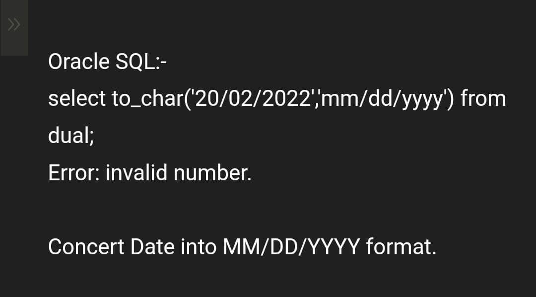Oracle SQL:-
select
to_char('20/02/2022','mm/dd/yyyy') from
dual;
Error: invalid number.
Concert Date into MM/DD/YYYY format.