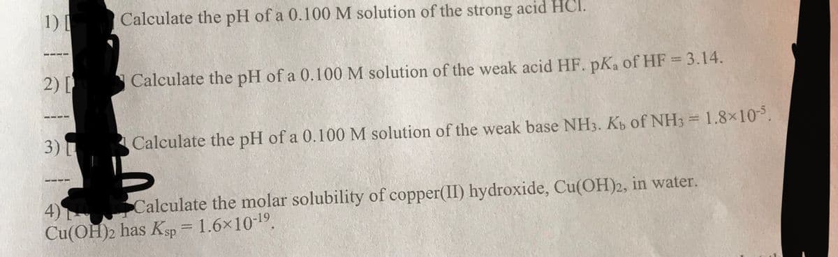 1) [
Calculate the pH of a 0.100 M solution of the strong acid HCI.
2) [
Calculate the pH of a 0.100M solution of the weak acid HF. pKa of HF = 3.14.
%3D
3)
Calculate the pH of a 0.100M solution of the weak base NH3. Kb of NH3 = 1.8×10.
4)
Cu(OH)2 has Ksp = 1.6x10-19.
Calculate the molar solubility of copper(II) hydroxide, Cu(OH)2, in water.
