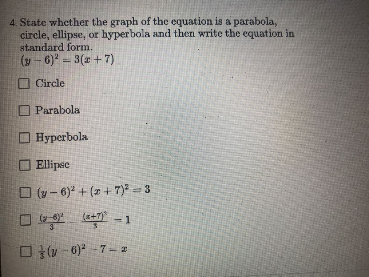 4. State whether the graph of the equation is a parabola,
circle, ellipse, or hyperbola and then write the equation in
standard form.
(y-6)² =
3(x +7).
Circle
Parabola
Hyperbola
Ellipse
O (v – 6)² + (x +7)² = 3
(y-6)2
(++7)²
1.
(y - 6)2-7= x
