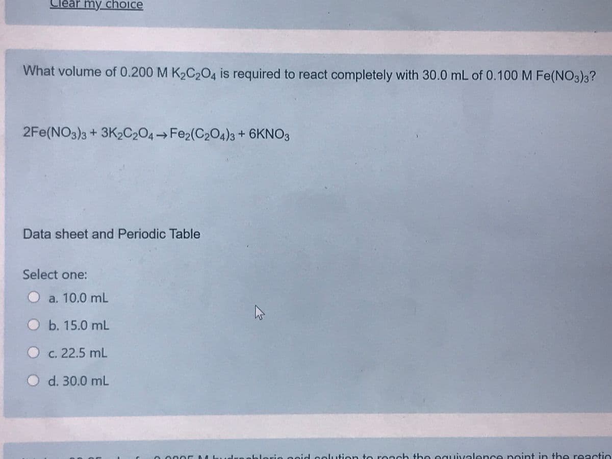 lear my choice
What volume of 0.200 M K2C,O4 is required to react completely with 30.0 mL of 0.100 M Fe(NO3)3?
2Fe(NO3)3 + 3K2C204 Fe2(C204)3 + 6KNO3
Data sheet and Periodic Table
Select one:
O a. 10.0 mL
Ob. 15.0 mL
O c. 22.5 mL
O d. 30.0 mL
oblorie esid coluution to reach the eguivelence point in the reactio
