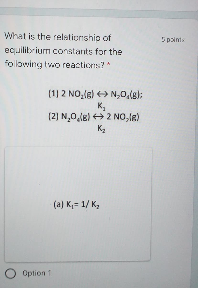 What is the relationship of
5 points
equilibrium constants for the
following two reactions?
(1) 2 NO,(g) > N,0,(g);
K,
(2) N,0,(g) > 2 NO,(g)
K2
(a) K,= 1/ K2
O Option 1

