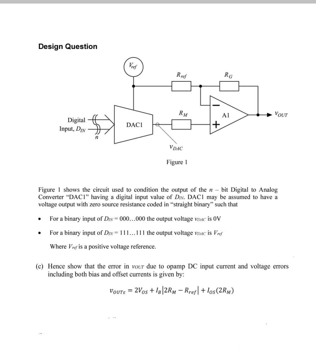 Design Question
Vref
Rref
RG
RM
A1
VOUT
Digital
DAC1
Input, DIN H
n
VDAC
Figure 1
Figure 1 shows the circuit used to condition the output of the n – bit Digital to Analog
Converter “DAC1" having a digital input value of Din. DAC1 may be assumed to have a
voltage output with zero source resistance coded in “straight binary" such that
For a binary input of DIN = 000...000 the output voltage VDAC is 0V
For a binary input of Din= 111...111 the output voltage vDAC is Vref
Where Vref is a positive voltage reference.
(c) Hence show that the error in vour due to opamp DC input current and voltage errors
including both bias and offset currents is given by:
voute = 2Vos + IB|2RM – Rref|+Ios(2RM)
%3D
