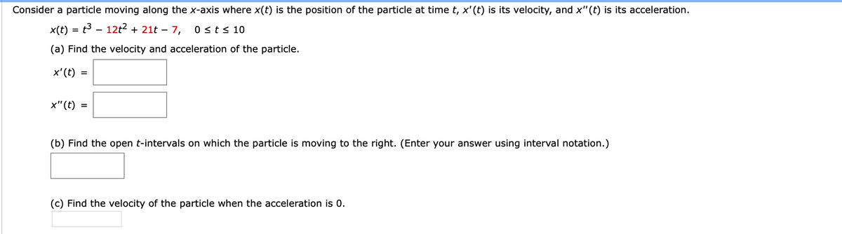 Consider a particle moving along the x-axis where x(t) is the position of the particle at time t, x'(t) is its velocity, and x"(t) is its acceleration.
x(t) = t3 – 12t? + 21t – 7,
0 <t< 10
(a) Find the velocity and acceleration of the particle.
x'(t)
%3D
x"(t)
(b) Find the open t-intervals on which the particle is moving to the right. (Enter your answer using interval notation.)
(c) Find the velocity of the particle when the acceleration is 0.
