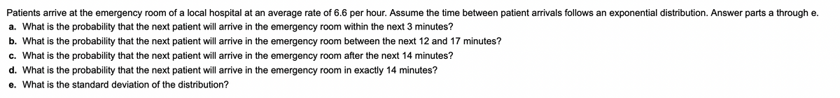 Patients arrive at the emergency room of a local hospital at an average rate of 6.6 per hour. Assume the time between patient arrivals follows an exponential distribution. Answer parts a through e.
a. What is the probability that the next patient will arrive in the emergency room within the next 3 minutes?
b. What is the probability that the next patient will arrive in the emergency room between the next 12 and 17 minutes?
c. What is the probability that the next patient will arrive in the emergency room after the next 14 minutes?
d. What is the probability that the next patient will arrive in the emergency room in exactly 14 minutes?
e. What is the standard deviation of the distribution?
