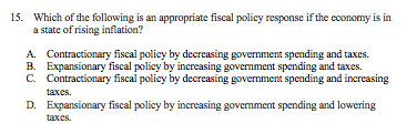 15. Which of the following is an appropriate fiscal policy response if the cconomy is in
a state of rising inflation?
A. Contractionary fiscal policy by decreasing government spending and taxes.
B. Expansionary fiscal policy by increasing govermment spending and taxes.
C. Contractionary fiscal policy by decreasing government spending and increasing
taxes.
D. Expansionary fiscal policy by increasing govermment spending and lowering
taxes.
