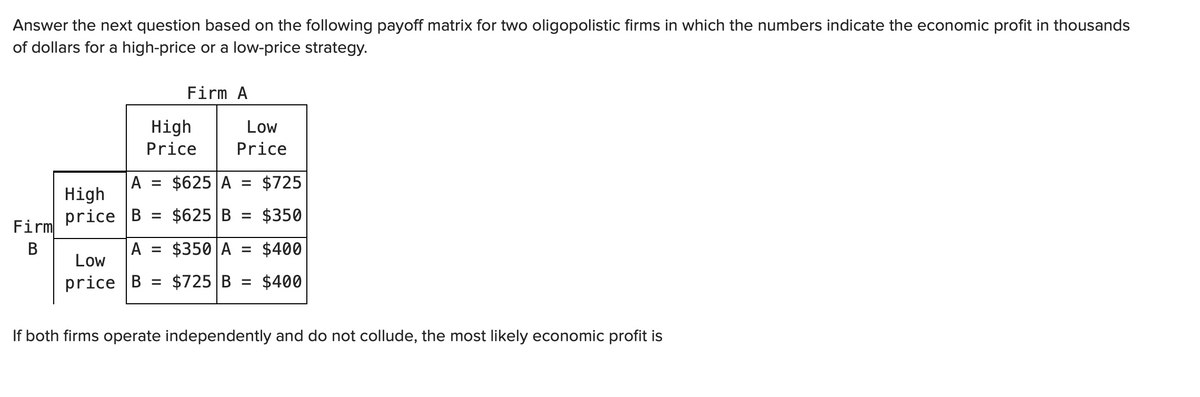 Answer the next question based on the following payoff matrix for two oligopolistic firms in which the numbers indicate the economic profit in thousands
of dollars for a high-price or a low-price strategy.
Firm A
High
Low
Price
Price
$625 A =
$725
A
High
price B
$625 B
$350
%3D
Firm
В
A = $350 A = $400
Low
price B %3D$725 В %3
$400
If both firms operate independently and do not collude, the most likely economic profit is
