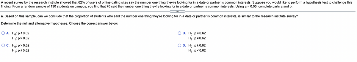 A recent survey by the research institute showed that 62% of users of online dating sites say the number one thing they're looking for in a date or partner is common interests. Suppose you would like to perform a hypothesis test to challenge this
finding. From a random sample of 130 students on campus, you find that 70 said the number one thing they're looking for in a date or partner is common interests. Using a = 0.05, complete parts a and b.
.....
a. Based on this sample, can we conclude that the proportion of students who said the number one thing they're looking for in a date or partner is common interests, is similar to the research institute survey?
Determine the null and alternative hypotheses. Choose the correct answer below.
O A. Ho: ps0.62
H1:p>0.62
В. Но: р3D 0.62
H1:p#0.62
О с. Но: р> 0.62
H4:ps0.62
O D. Ho: p20.62
H4:p<0.62

