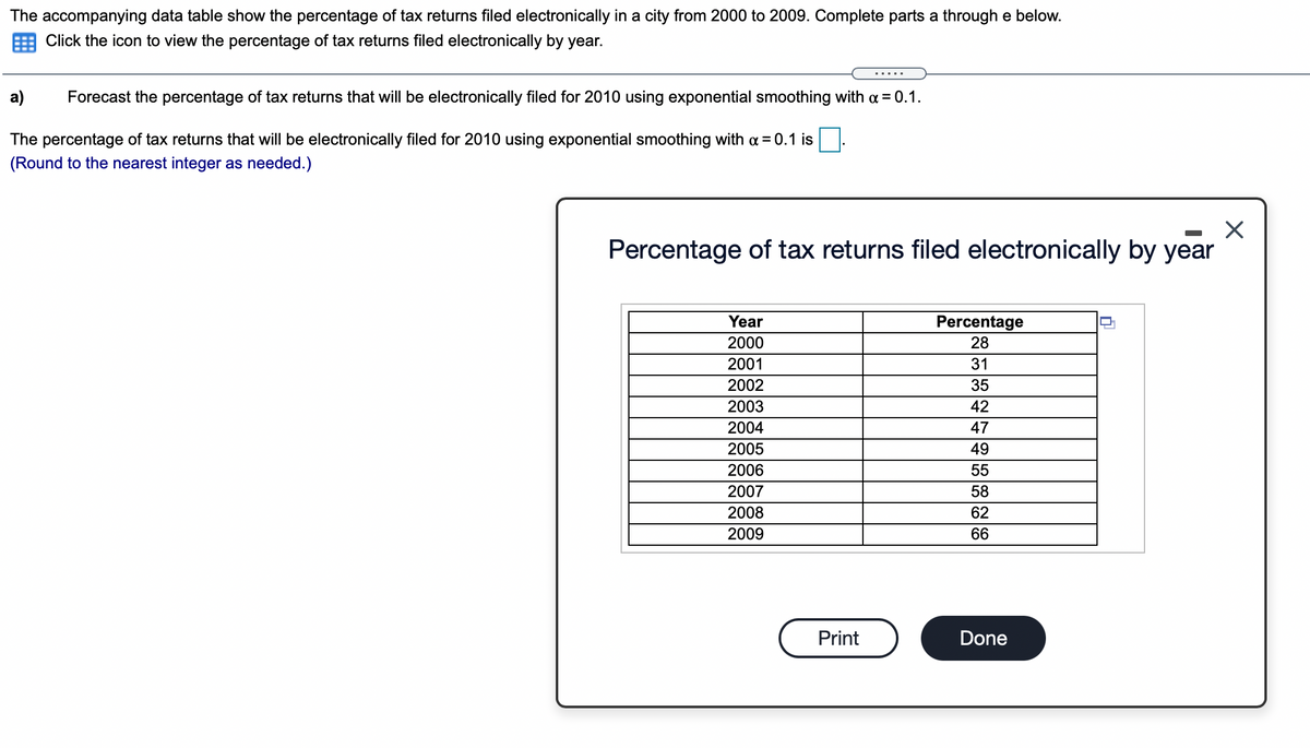 The accompanying data table show the percentage of tax returns filed electronically in a city from 2000 to 2009. Complete parts a through e below.
Click the icon to view the percentage of tax returns filed electronically by year.
а)
Forecast the percentage of tax returns that will be electronically filed for 2010 using exponential smoothing with a = 0.1.
The percentage of tax returns that will be electronically filed for 2010 using exponential smoothing with a = 0.1 is
(Round to the nearest integer as needed.)
Percentage of tax returns filed electronically by year
Year
Percentage
28
2000
2001
31
2002
35
2003
42
2004
47
2005
49
2006
55
2007
58
2008
62
2009
66
Print
Done
