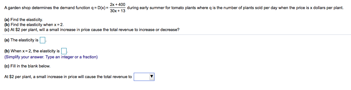 2x + 400
A garden shop determines the demand function q = D(x) =
during early summer for tomato plants where q is the number of plants sold per day when the price is x dollars per plant.
30x + 13
(a) Find the elasticity.
(b) Find the elasticity when x = 2.
(c) At $2 per plant, will a small increase in price cause the total revenue to increase or decrease?
(a) The elasticity is
(b) When x= 2, the elasticity is.
(Simplify your answer. Type an integer or a fraction)
(c) Fill in the blank below.
At $2 per plant, a small increase in price will cause the total revenue to
