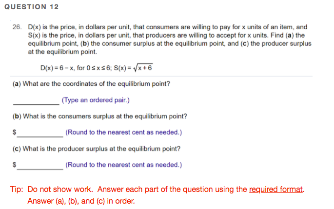 QUESTION 12
26. D(x) is the price, in dollars per unit, that consumers are willing to pay for x units of an item, and
S(x) is the price, in dollars per unit, that producers are willing to accept for x units. Find (a) the
equilibrium point, (b) the consumer surplus at the equilibrium point, and (c) the producer surplus
at the equilibrium point.
D(x) = 6 – x, for 0sxs6; S(x) = /x +6
(a) What are the coordinates of the equilibrium point?
(Type an ordered pair.)
(b) What is the consumers surplus at the equilibrium point?
(Round to the nearest cent as needed.)
(c) What is the producer surplus at the equilibrium point?
(Round to the nearest cent as needed.)
Tip: Do not show work. Answer each part of the question using the required format.
Answer (a), (b), and (c) in order.
