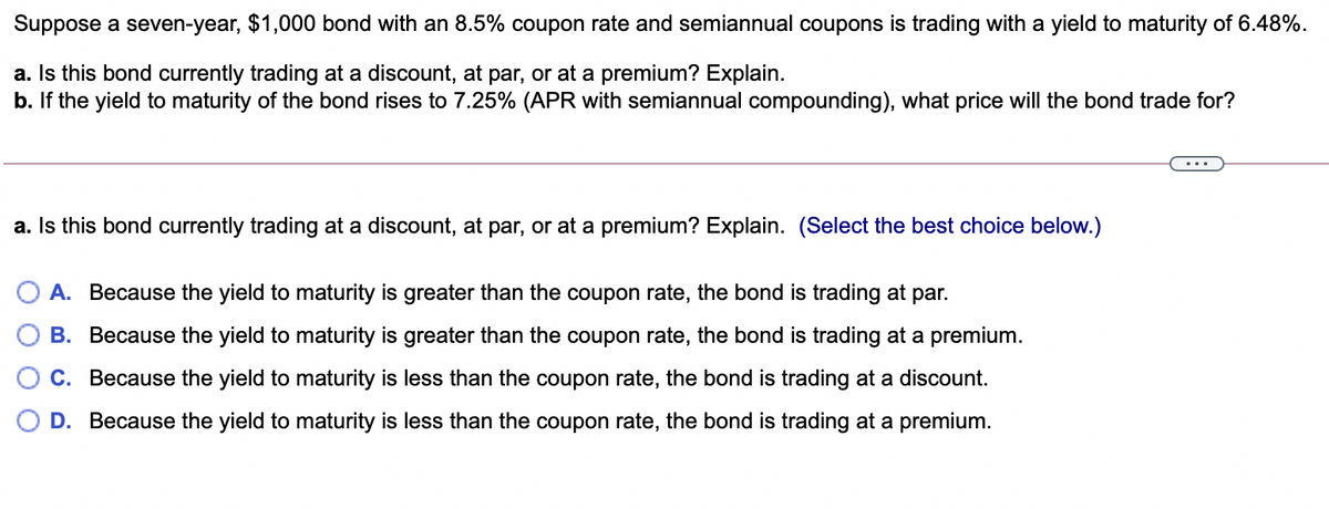 Suppose a seven-year, $1,000 bond with an 8.5% coupon rate and semiannual coupons is trading with a yield to maturity of 6.48%.
a. Is this bond currently trading at a discount, at par, or at a premium? Explain.
b. If the yield to maturity of the bond rises to 7.25% (APR with semiannual compounding), what price will the bond trade for?
a. Is this bond currently trading at a discount, at par, or at a premium? Explain. (Select the best choice below.)
A. Because the yield to maturity is greater than the coupon rate, the bond is trading at par.
B. Because the yield to maturity is greater than the coupon rate, the bond is trading at a premium.
C. Because the yield to maturity is less than the coupon rate, the bond is trading at a discount.
D. Because the yield to maturity is less than the coupon rate, the bond is trading at a premium.
