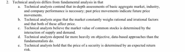 2. Technical analysis differs from fundamental analysis in that
a. Technical analysts contend that in-depth assessments of basic aggregate market, industry,
and company performance is necessary; past price movements indicate future price
movements.
b. Technical analysts argue that the market constantly weighs rational and irrational factors
and that both of these affect price.
c. Technical analysts believe the market value of common stocks is determined by the
interaction of supply and demand.
d. Technical analysts depend far more heavily on objective, data-based approaches than the
fundamentalists do.
e. Technical analysts hold that the price of a security is determined by an expected return
risk.

